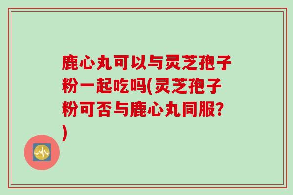 鹿心丸可以与灵芝孢子粉一起吃吗(灵芝孢子粉可否与鹿心丸同服？)