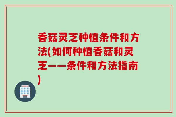 香菇灵芝种植条件和方法(如何种植香菇和灵芝——条件和方法指南) 香菇灵芝种植条件和方法(如何种植香菇和灵芝——条件和方法指南)