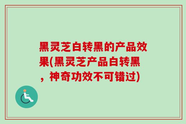 黑灵芝白转黑的产品效果(黑灵芝产品白转黑，神奇功效不可错过)