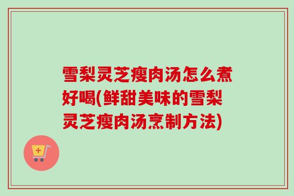 雪梨灵芝瘦肉汤怎么煮好喝(鲜甜美味的雪梨灵芝瘦肉汤烹制方法) 雪梨灵芝瘦肉汤怎么煮好喝(鲜甜美味的雪梨灵芝瘦肉汤烹制方法)