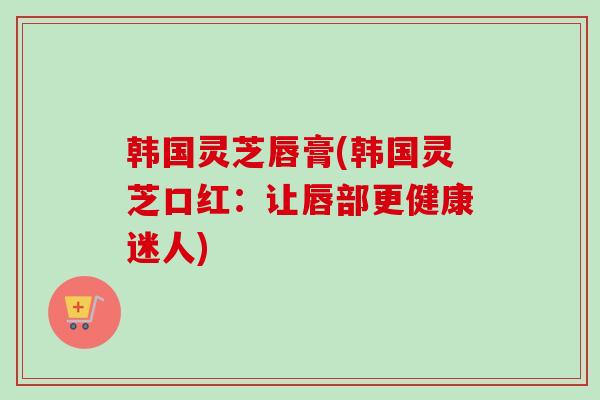 韩国灵芝唇膏(韩国灵芝口红：让唇部更健康迷人)
