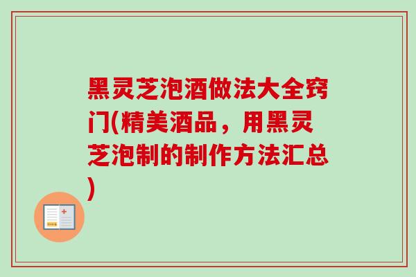 黑灵芝泡酒做法大全窍门(精美酒品，用黑灵芝泡制的制作方法汇总)