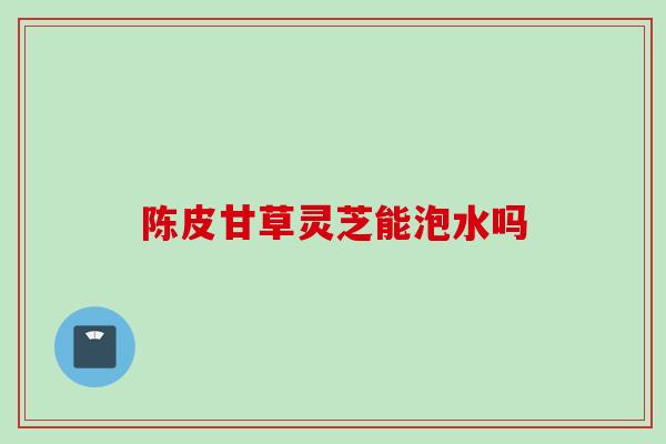 陈皮甘草灵芝能泡水吗
