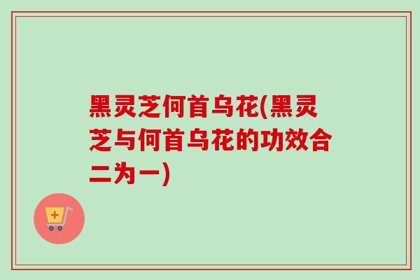 黑灵芝何首乌花(黑灵芝与何首乌花的功效合二为一)