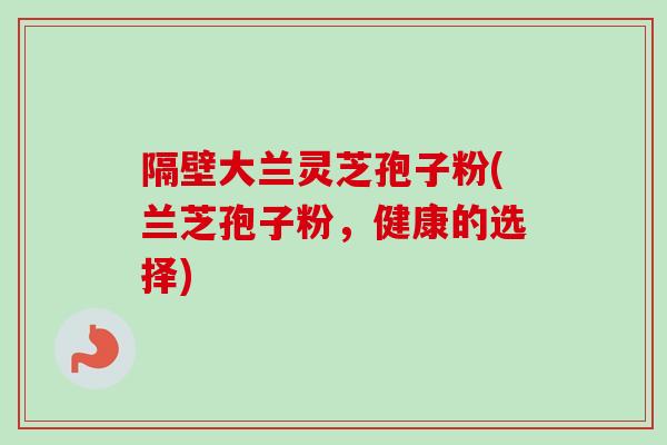 隔壁大兰灵芝孢子粉(兰芝孢子粉，健康的选择)