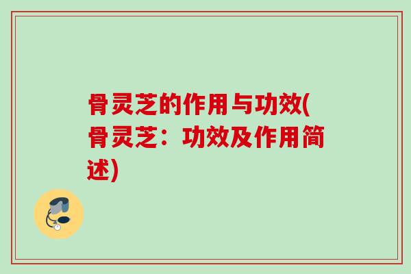骨灵芝的作用与功效(骨灵芝：功效及作用简述)