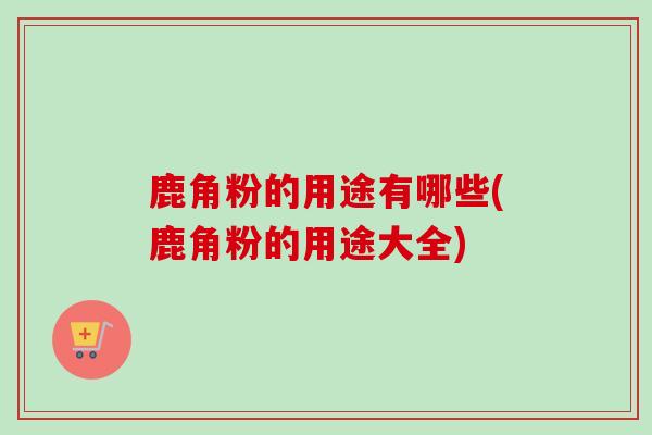 鹿角粉的用途有哪些(鹿角粉的用途大全)