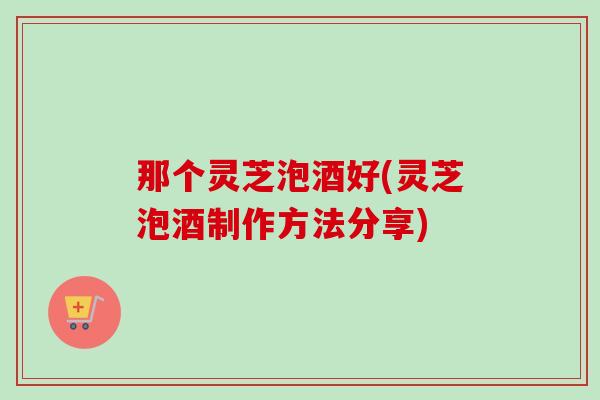 那个灵芝泡酒好(灵芝泡酒制作方法分享)
