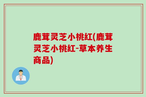 鹿茸灵芝小桃红(鹿茸灵芝小桃红-草本养生商品)