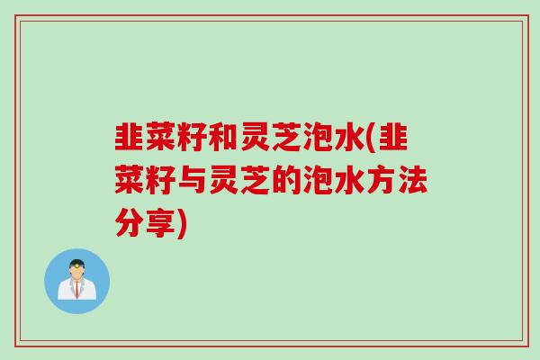 韭菜籽和灵芝泡水(韭菜籽与灵芝的泡水方法分享)