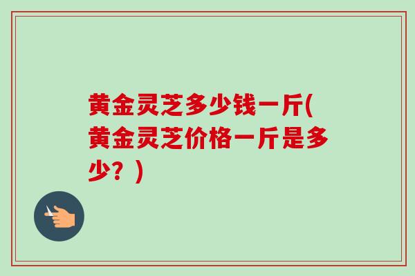 黄金灵芝多少钱一斤(黄金灵芝价格一斤是多少？)