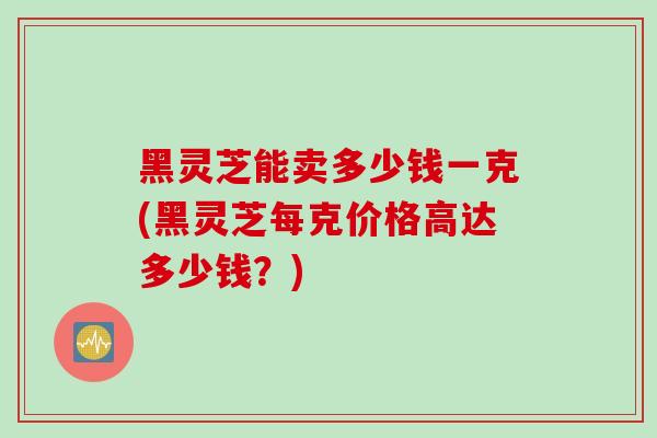 黑灵芝能卖多少钱一克(黑灵芝每克价格高达多少钱？)