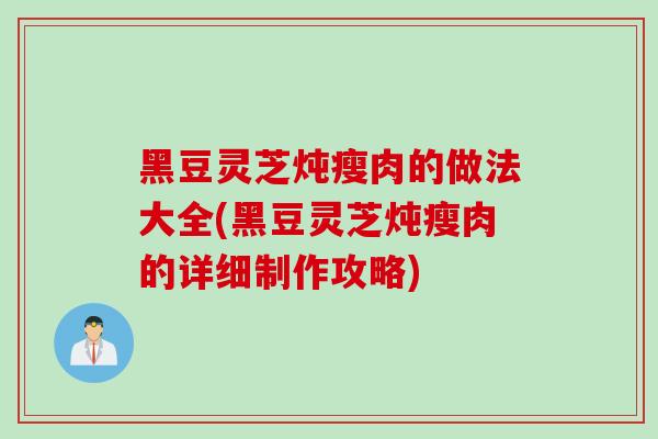 黑豆灵芝炖瘦肉的做法大全(黑豆灵芝炖瘦肉的详细制作攻略)