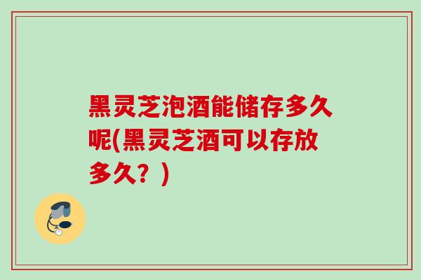 黑灵芝泡酒能储存多久呢(黑灵芝酒可以存放多久？)