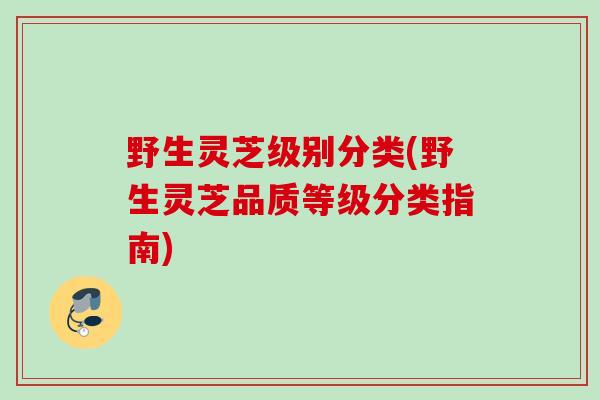 野生灵芝级别分类(野生灵芝品质等级分类指南)