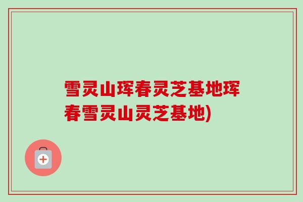 雪灵山珲春灵芝基地珲春雪灵山灵芝基地)