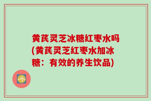 黄芪灵芝冰糖红枣水吗(黄芪灵芝红枣水加冰糖：有效的养生饮品)