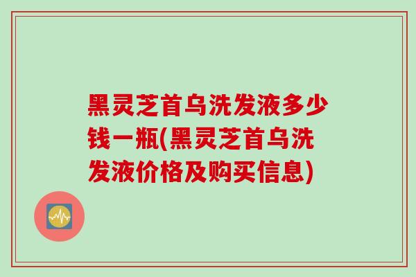 黑灵芝首乌洗发液多少钱一瓶(黑灵芝首乌洗发液价格及购买信息)