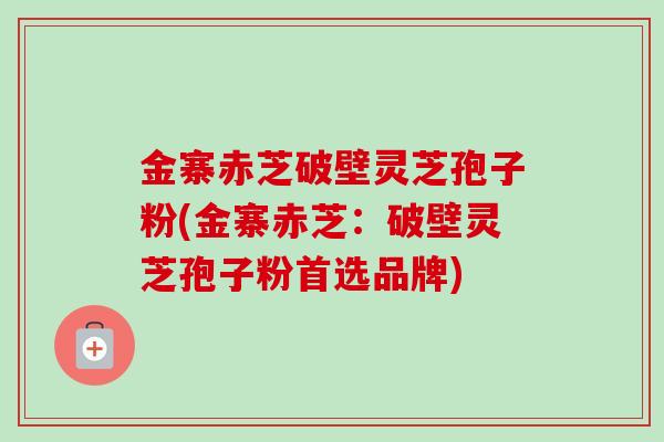 金寨赤芝破壁灵芝孢子粉(金寨赤芝：破壁灵芝孢子粉首选品牌)