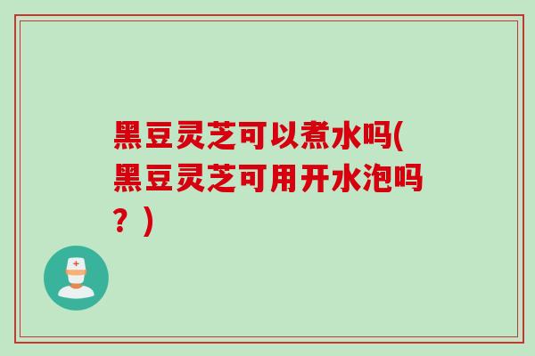 黑豆灵芝可以煮水吗(黑豆灵芝可用开水泡吗？)