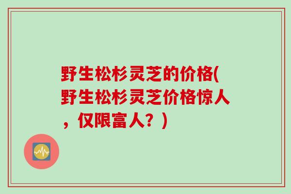 野生松杉灵芝的价格(野生松杉灵芝价格惊人，仅限富人？)