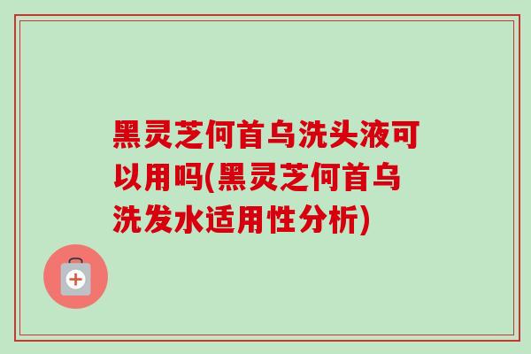 黑灵芝何首乌洗头液可以用吗(黑灵芝何首乌洗发水适用性分析)