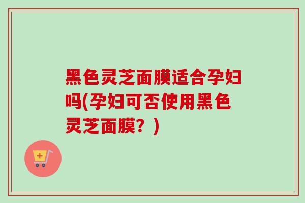 黑色灵芝面膜适合孕妇吗(孕妇可否使用黑色灵芝面膜？)