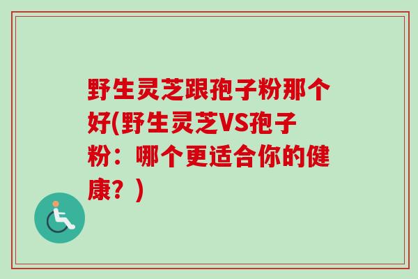 野生灵芝跟孢子粉那个好(野生灵芝VS孢子粉：哪个更适合你的健康？)