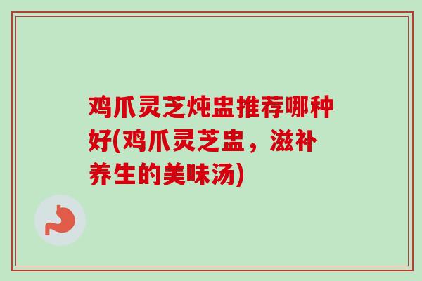 鸡爪灵芝炖盅推荐哪种好(鸡爪灵芝盅，滋补养生的美味汤)