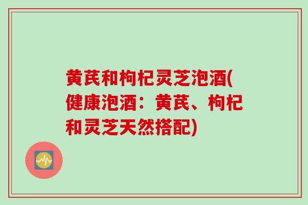 黄芪和枸杞灵芝泡酒(健康泡酒：黄芪、枸杞和灵芝天然搭配)