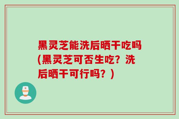 黑灵芝能洗后晒干吃吗(黑灵芝可否生吃？洗后晒干可行吗？)