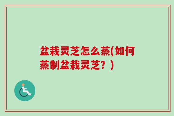 盆栽灵芝怎么蒸(如何蒸制盆栽灵芝？)