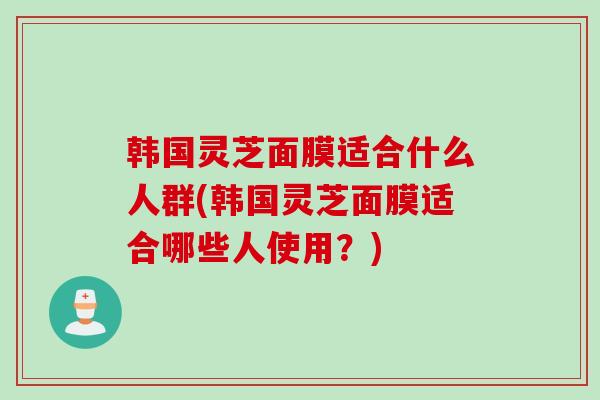 韩国灵芝面膜适合什么人群(韩国灵芝面膜适合哪些人使用？)