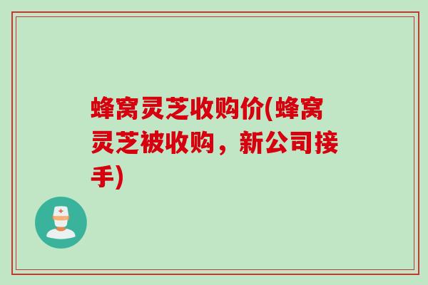 蜂窝灵芝收购价(蜂窝灵芝被收购，新公司接手)
