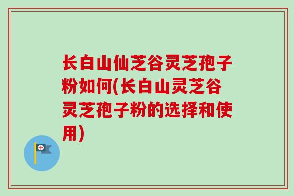 长白山仙芝谷灵芝孢子粉如何(长白山灵芝谷灵芝孢子粉的选择和使用)
