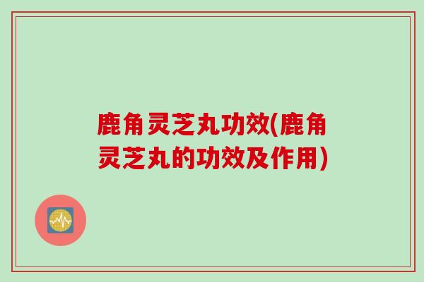 鹿角灵芝丸功效(鹿角灵芝丸的功效及作用)