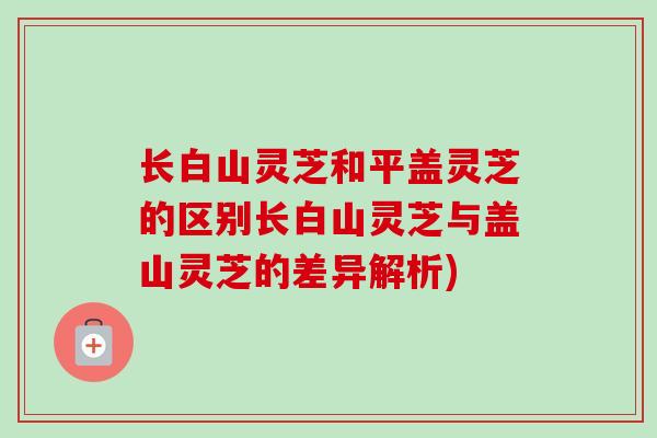 长白山灵芝和平盖灵芝的区别长白山灵芝与盖山灵芝的差异解析) 长白山灵芝和平盖灵芝的区别长白山灵芝与盖山灵芝的差异解析)