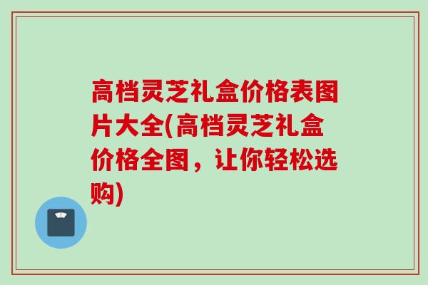 高档灵芝礼盒价格表图片大全(高档灵芝礼盒价格全图，让你轻松选购)