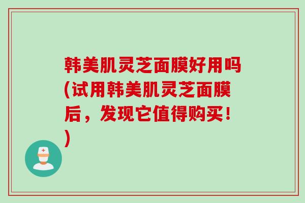 韩美肌灵芝面膜好用吗(试用韩美肌灵芝面膜后，发现它值得购买！)