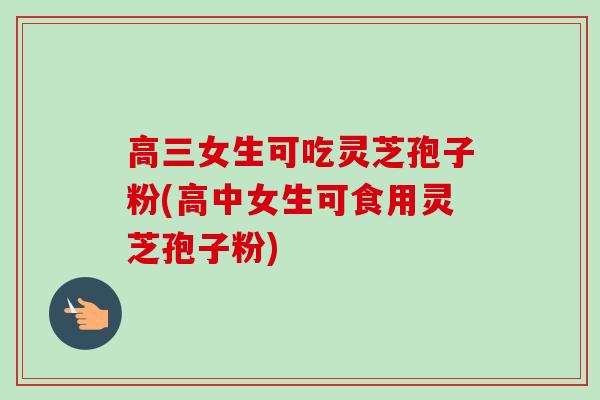 高三女生可吃灵芝孢子粉(高中女生可食用灵芝孢子粉)