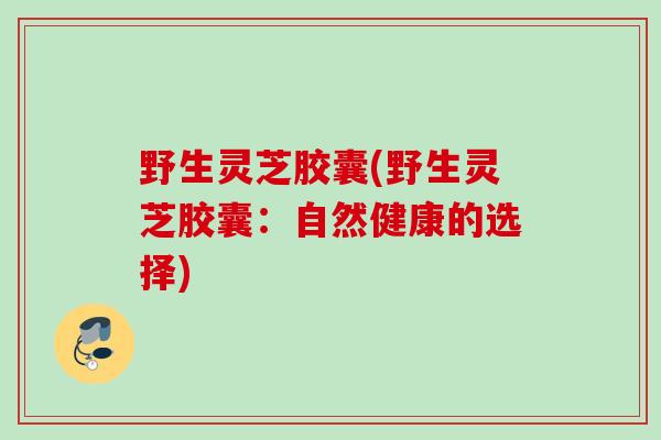 野生灵芝胶囊(野生灵芝胶囊：自然健康的选择)