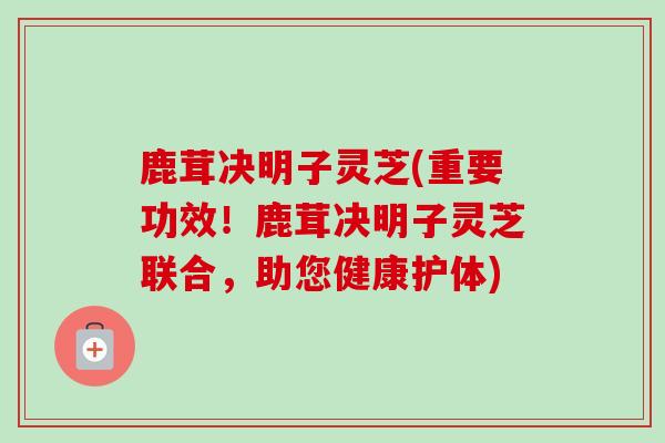 鹿茸决明子灵芝(重要功效！鹿茸决明子灵芝联合，助您健康护体)