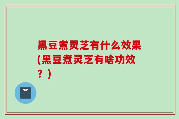 黑豆煮灵芝有什么效果(黑豆煮灵芝有啥功效？)