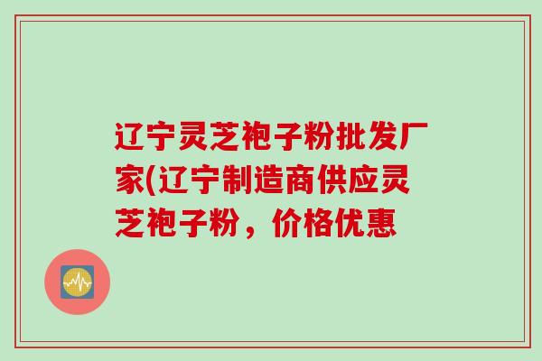 辽宁灵芝袍子粉批发厂家(辽宁制造商供应灵芝袍子粉，价格优惠