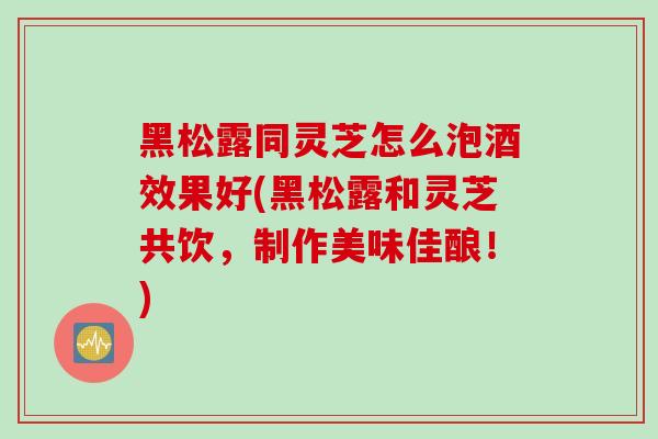 黑松露同灵芝怎么泡酒效果好(黑松露和灵芝共饮，制作美味佳酿！)
