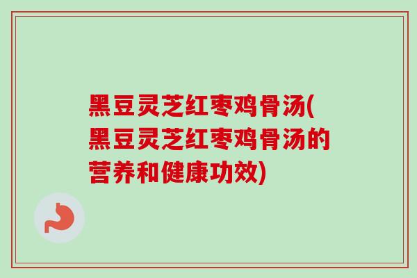 黑豆灵芝红枣鸡骨汤(黑豆灵芝红枣鸡骨汤的营养和健康功效)