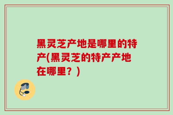 黑灵芝产地是哪里的特产(黑灵芝的特产产地在哪里?) 黑灵芝产地是哪里的特产(黑灵芝的特产产地在哪里?)