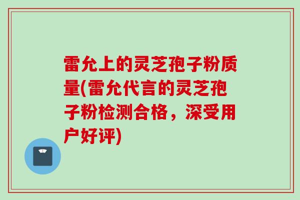 雷允上的灵芝孢子粉质量(雷允代言的灵芝孢子粉检测合格，深受用户好评)