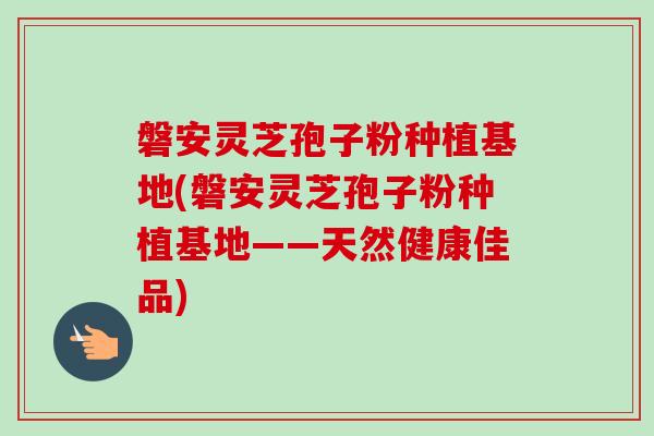 磐安灵芝孢子粉种植基地(磐安灵芝孢子粉种植基地——天然健康佳品)