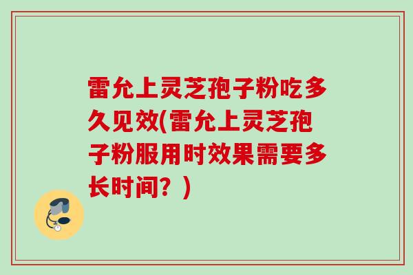 雷允上灵芝孢子粉吃多久见效(雷允上灵芝孢子粉服用时效果需要多长时间？)